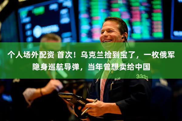 个人场外配资 首次！乌克兰捡到宝了，一枚俄军隐身巡航导弹，当年曾想卖给中国
