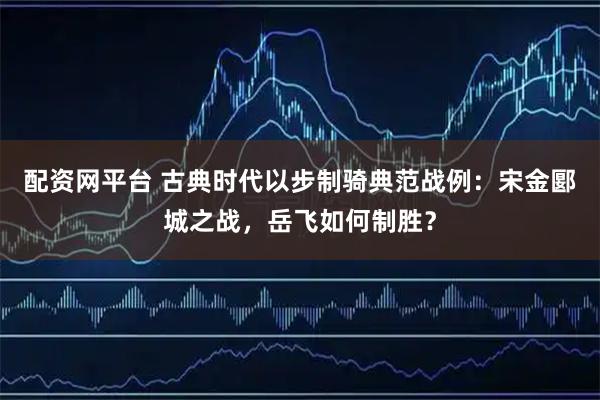 配资网平台 古典时代以步制骑典范战例：宋金郾城之战，岳飞如何制胜？