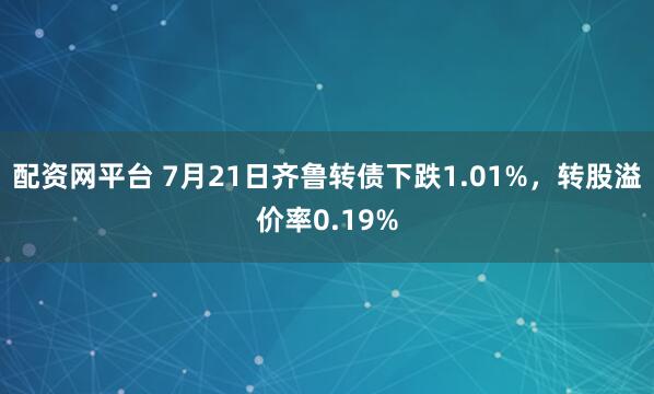 配资网平台 7月21日齐鲁转债下跌1.01%，转股溢价率0.19%