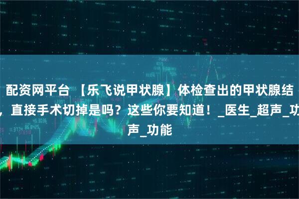 配资网平台 【乐飞说甲状腺】体检查出的甲状腺结节，直接手术切掉是吗？这些你要知道！_医生_超声_功能