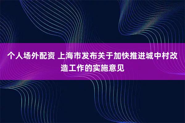 个人场外配资 上海市发布关于加快推进城中村改造工作的实施意见