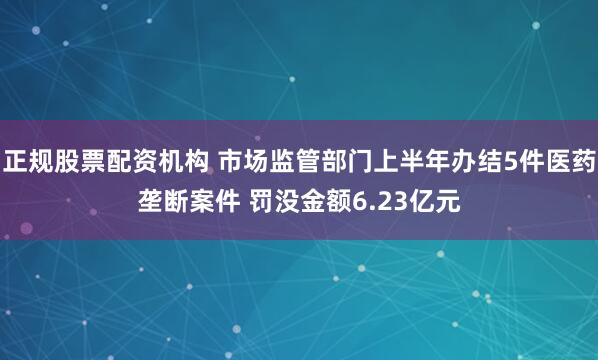 正规股票配资机构 市场监管部门上半年办结5件医药垄断案件 罚没金额6.23亿元