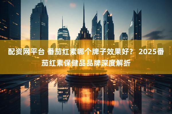 配资网平台 番茄红素哪个牌子效果好？ 2025番茄红素保健品品牌深度解折