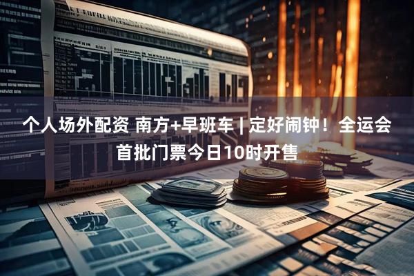 个人场外配资 南方+早班车 | 定好闹钟！全运会首批门票今日10时开售