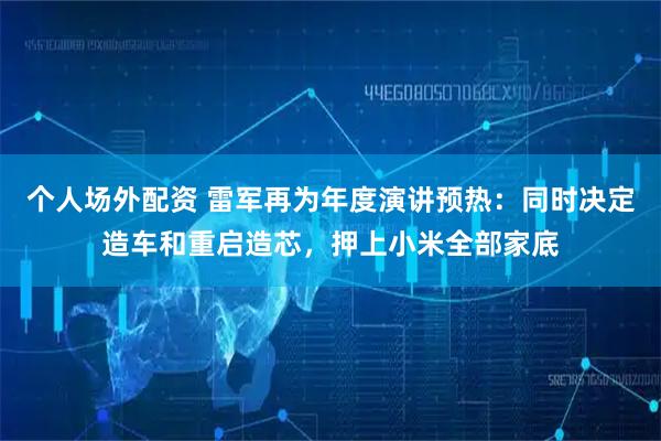 个人场外配资 雷军再为年度演讲预热：同时决定造车和重启造芯，押上小米全部家底