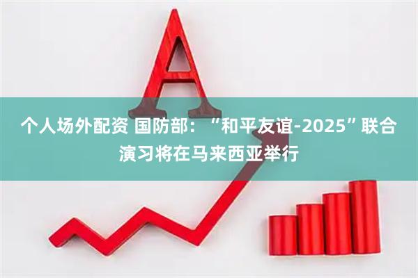 个人场外配资 国防部：“和平友谊-2025”联合演习将在马来西亚举行