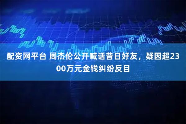 配资网平台 周杰伦公开喊话昔日好友，疑因超2300万元金钱纠纷反目