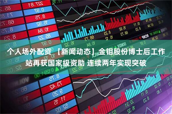 个人场外配资 【新闻动态】金钼股份博士后工作站再获国家级资助 连续两年实现突破