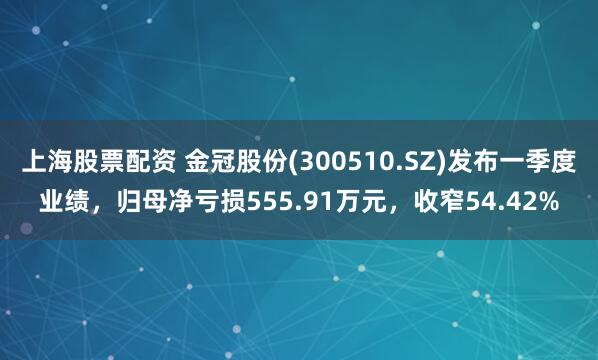上海股票配资 金冠股份(300510.SZ)发布一季度业绩，归母净亏损555.91万元，收窄54.42%