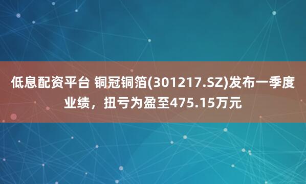 低息配资平台 铜冠铜箔(301217.SZ)发布一季度业绩，扭亏为盈至475.15万元