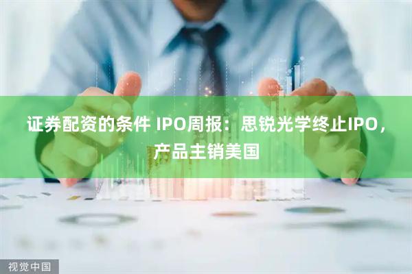 证券配资的条件 IPO周报：思锐光学终止IPO，产品主销美国