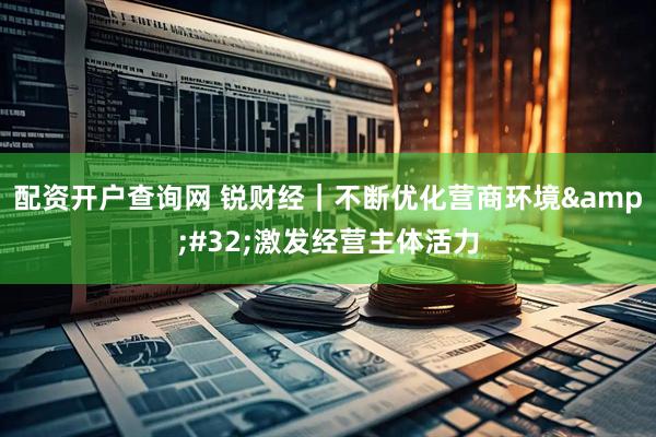 配资开户查询网 锐财经｜不断优化营商环境&#32;激发经营主体活力
