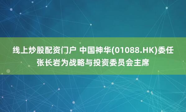 线上炒股配资门户 中国神华(01088.HK)委任张长岩为战略与投资委员会主席