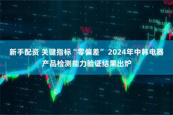 新手配资 关键指标“零偏差” 2024年中韩电器产品检测能力验证结果出炉