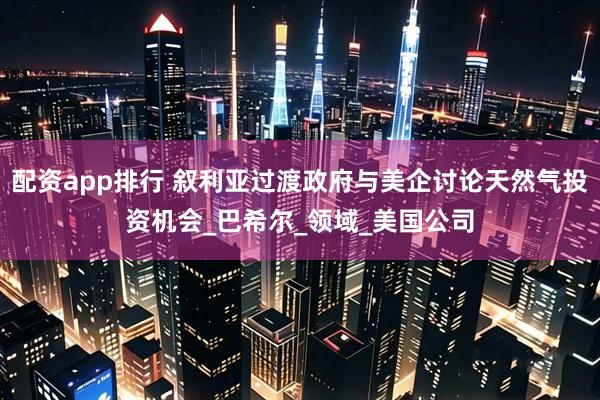 配资app排行 叙利亚过渡政府与美企讨论天然气投资机会_巴希尔_领域_美国公司