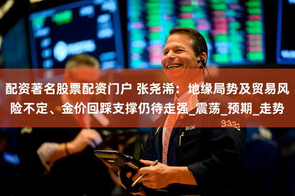 配资著名股票配资门户 张尧浠：地缘局势及贸易风险不定、金价回踩支撑仍待走强_震荡_预期_走势