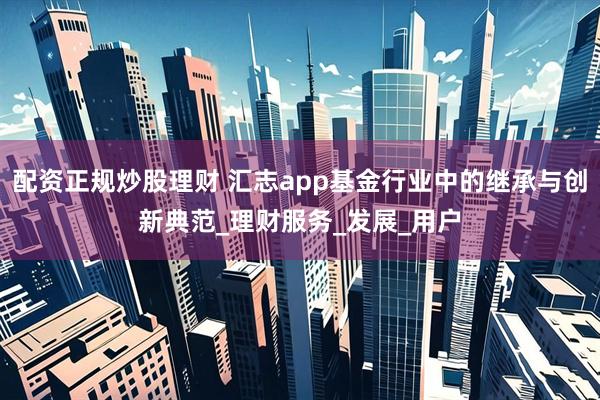 配资正规炒股理财 汇志app基金行业中的继承与创新典范_理财服务_发展_用户
