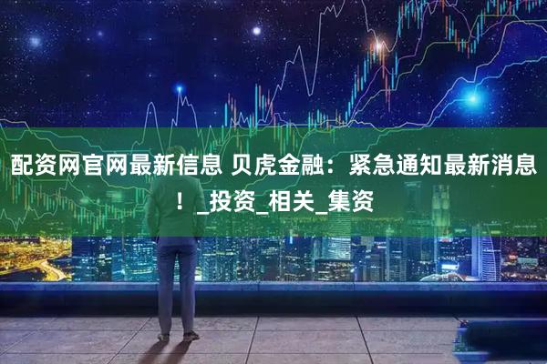配资网官网最新信息 贝虎金融：紧急通知最新消息！_投资_相关_集资