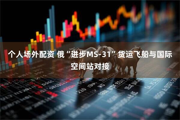个人场外配资 俄“进步MS-31”货运飞船与国际空间站对接