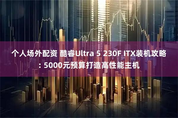 个人场外配资 酷睿Ultra 5 230F ITX装机攻略: 5000元预算打造高性能主机