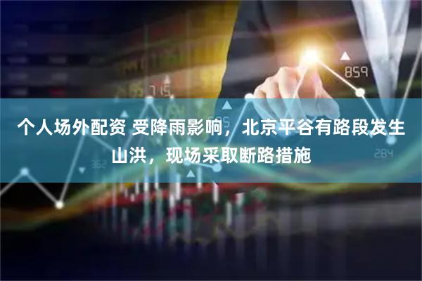 个人场外配资 受降雨影响，北京平谷有路段发生山洪，现场采取断路措施