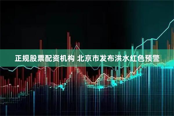 正规股票配资机构 北京市发布洪水红色预警