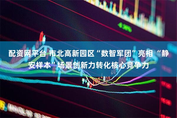 配资网平台 市北高新园区“数智军团”亮相 “静安样本”场景创新力转化核心竞争力