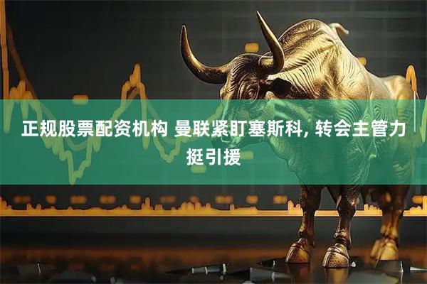 正规股票配资机构 曼联紧盯塞斯科, 转会主管力挺引援