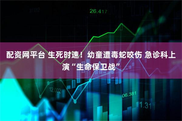 配资网平台 生死时速！幼童遭毒蛇咬伤 急诊科上演“生命保卫战”
