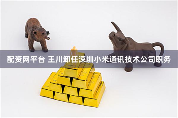 配资网平台 王川卸任深圳小米通讯技术公司职务