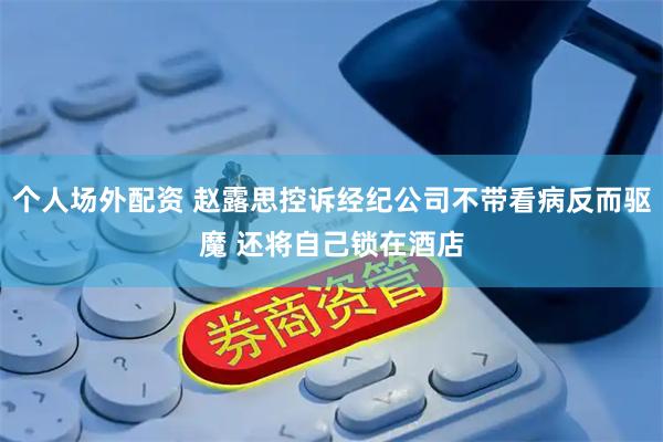 个人场外配资 赵露思控诉经纪公司不带看病反而驱魔 还将自己锁在酒店