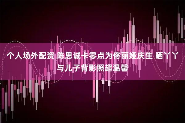 个人场外配资 陈思诚卡零点为佟丽娅庆生 晒丫丫与儿子背影照超温馨