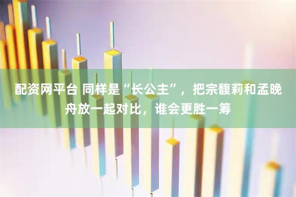 配资网平台 同样是“长公主”，把宗馥莉和孟晚舟放一起对比，谁会更胜一筹
