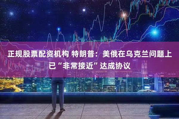 正规股票配资机构 特朗普：美俄在乌克兰问题上已“非常接近”达成协议