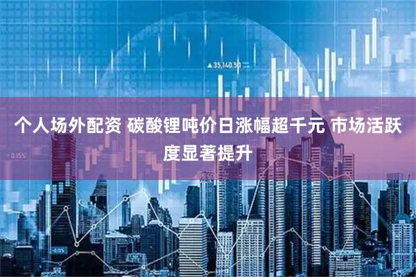 个人场外配资 碳酸锂吨价日涨幅超千元 市场活跃度显著提升