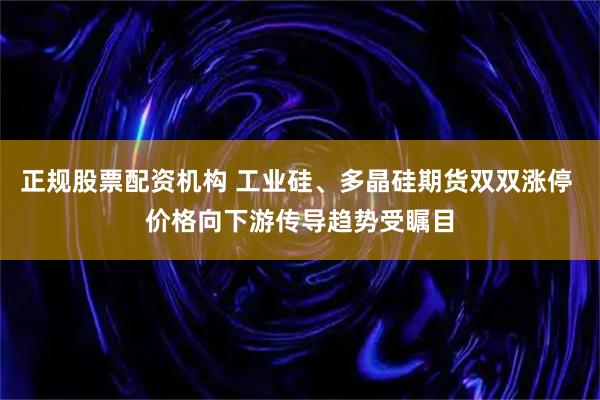 正规股票配资机构 工业硅、多晶硅期货双双涨停 价格向下游传导趋势受瞩目