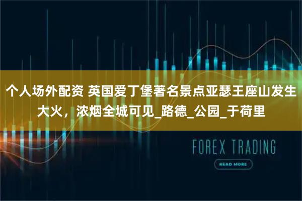 个人场外配资 英国爱丁堡著名景点亚瑟王座山发生大火，浓烟全城可见_路德_公园_于荷里