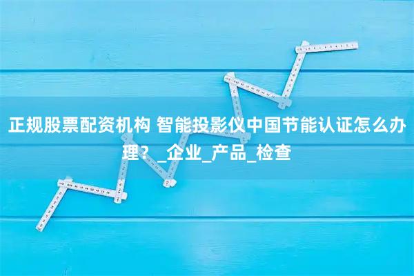 正规股票配资机构 智能投影仪中国节能认证怎么办理？_企业_产品_检查